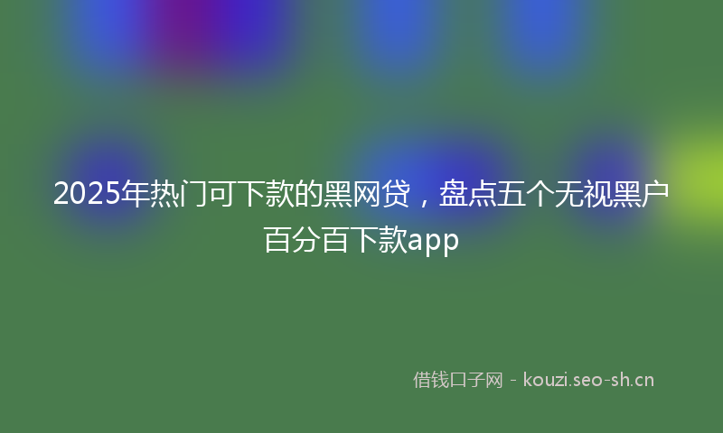 2025年热门可下款的黑网贷，盘点五个无视黑户百分百下款app