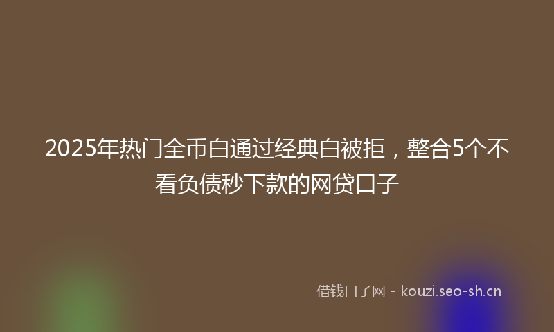 2025年热门全币白通过经典白被拒，整合5个不看负债秒下款的网贷口子