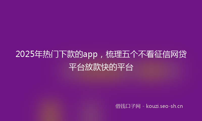 2025年热门下款的app，梳理五个不看征信网贷平台放款快的平台