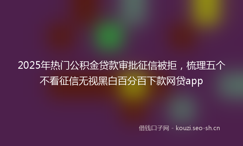 2025年热门公积金贷款审批征信被拒，梳理五个不看征信无视黑白百分百下款网贷app