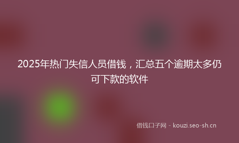 2025年热门失信人员借钱，汇总五个逾期太多仍可下款的软件