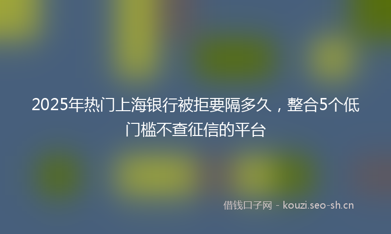 2025年热门上海银行被拒要隔多久，整合5个低门槛不查征信的平台