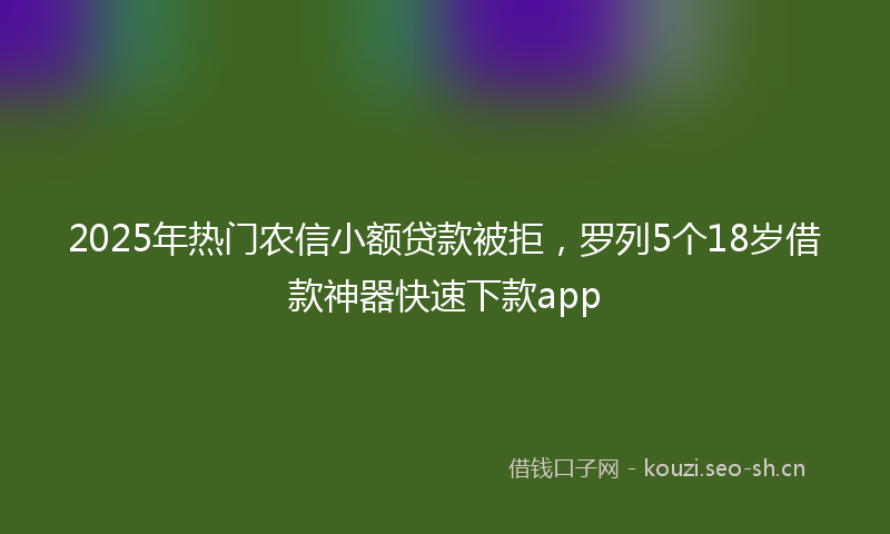 2025年热门农信小额贷款被拒，罗列5个18岁借款神器快速下款app