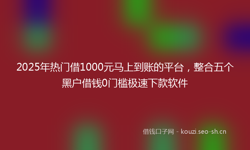 2025年热门借1000元马上到账的平台，整合五个黑户借钱0门槛极速下款软件