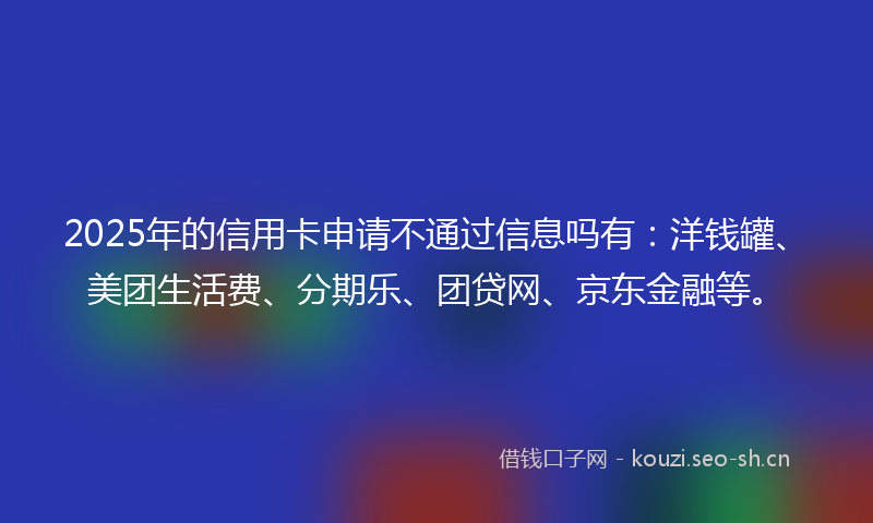 2025年的信用卡申请不通过信息吗有：洋钱罐、美团生活费、分期乐、团贷网、京东金融等。