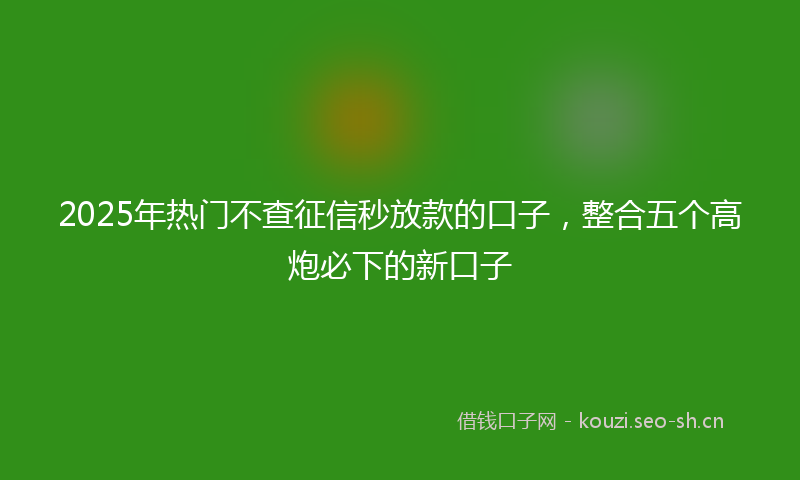2025年热门不查征信秒放款的口子，整合五个高炮必下的新口子
