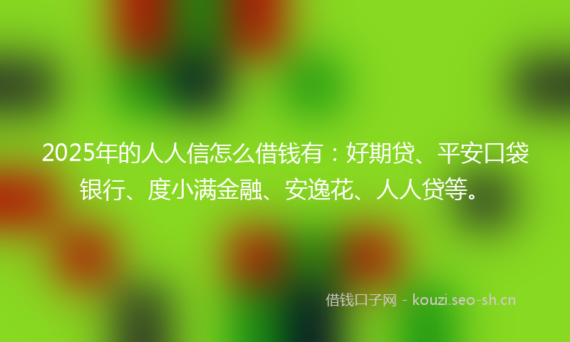 2025年的人人信怎么借钱有：好期贷、平安口袋银行、度小满金融、安逸花、人人贷等。