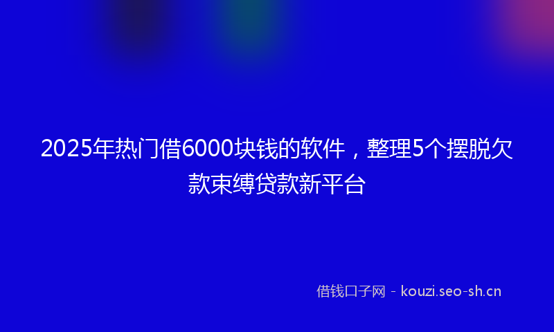 2025年热门借6000块钱的软件，整理5个摆脱欠款束缚贷款新平台