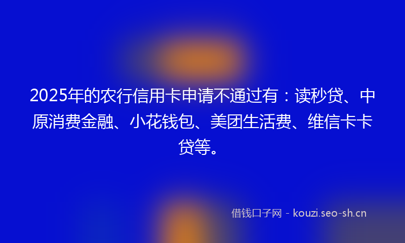 2025年的农行信用卡申请不通过有：读秒贷、中原消费金融、小花钱包、美团生活费、维信卡卡贷等。