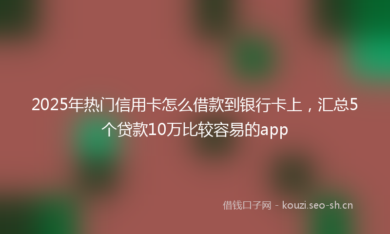 2025年热门信用卡怎么借款到银行卡上，汇总5个贷款10万比较容易的app