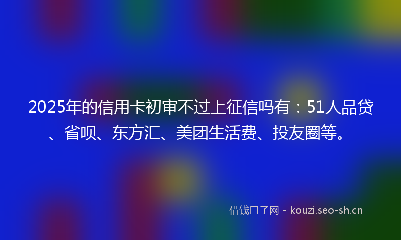 2025年的信用卡初审不过上征信吗有：51人品贷、省呗、东方汇、美团生活费、投友圈等。