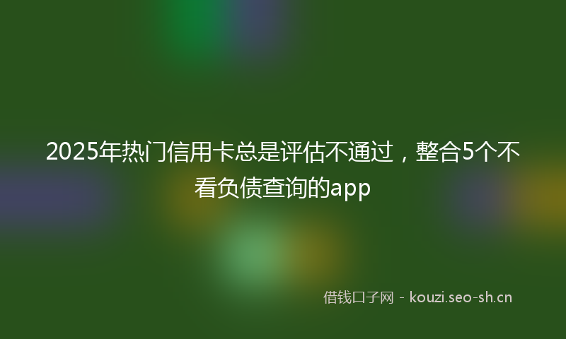 2025年热门信用卡总是评估不通过，整合5个不看负债查询的app