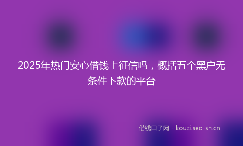 2025年热门安心借钱上征信吗，概括五个黑户无条件下款的平台