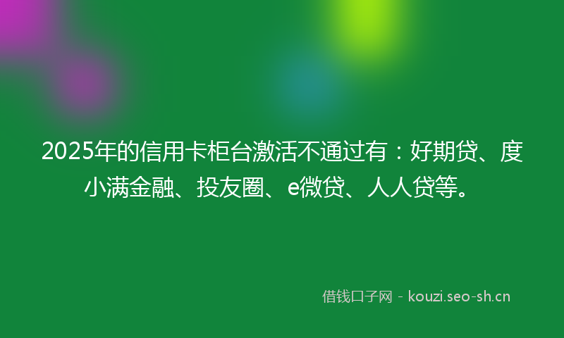 2025年的信用卡柜台激活不通过有：好期贷、度小满金融、投友圈、e微贷、人人贷等。