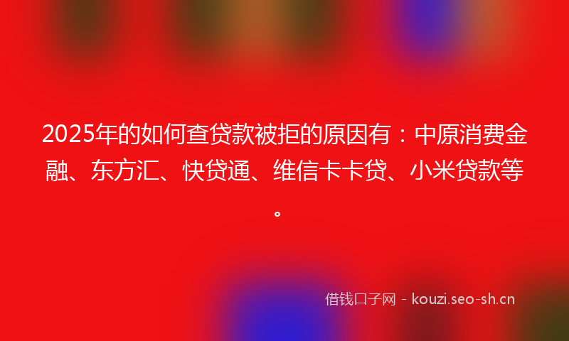 2025年的如何查贷款被拒的原因有：中原消费金融、东方汇、快贷通、维信卡卡贷、小米贷款等。