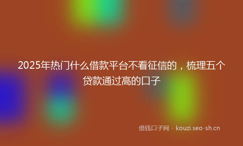 2025年热门什么借款平台不看征信的，梳理五个贷款通过高的口子