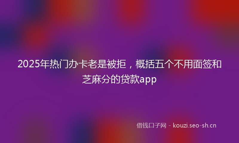 2025年热门办卡老是被拒，概括五个不用面签和芝麻分的贷款app