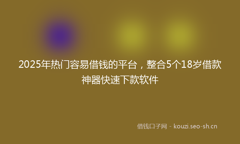 2025年热门容易借钱的平台，整合5个18岁借款神器快速下款软件