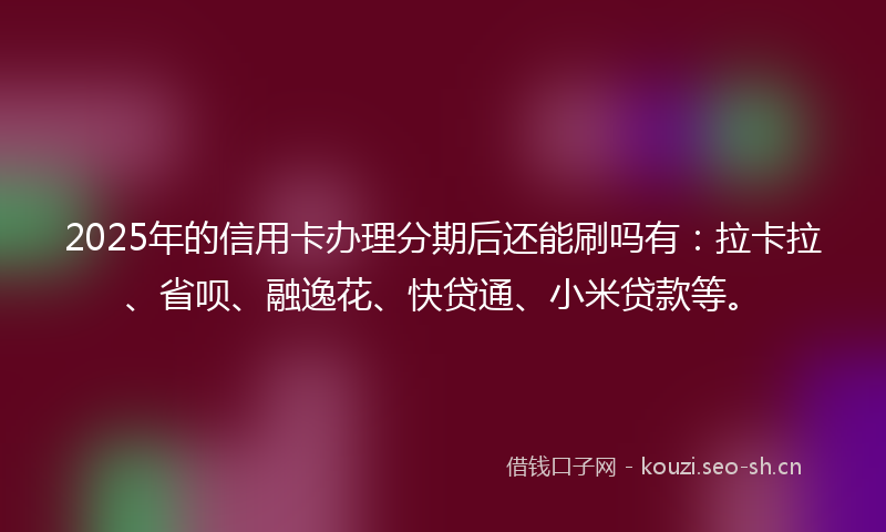 2025年的信用卡办理分期后还能刷吗有：拉卡拉、省呗、融逸花、快贷通、小米贷款等。