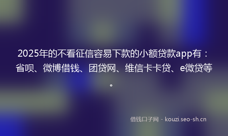 2025年的不看征信容易下款的小额贷款app有：省呗、微博借钱、团贷网、维信卡卡贷、e微贷等。
