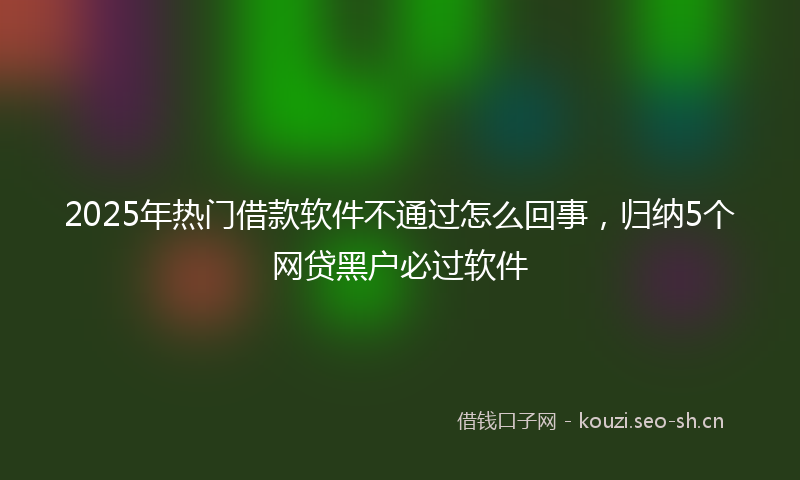 2025年热门借款软件不通过怎么回事，归纳5个网贷黑户必过软件
