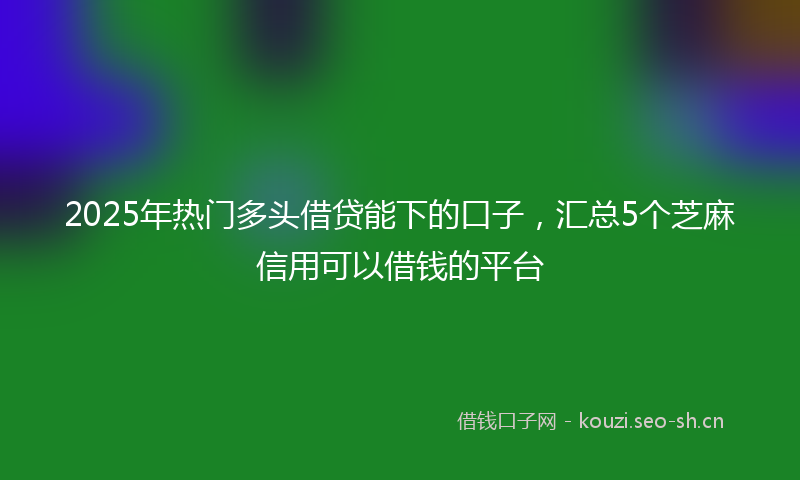 2025年热门多头借贷能下的口子，汇总5个芝麻信用可以借钱的平台