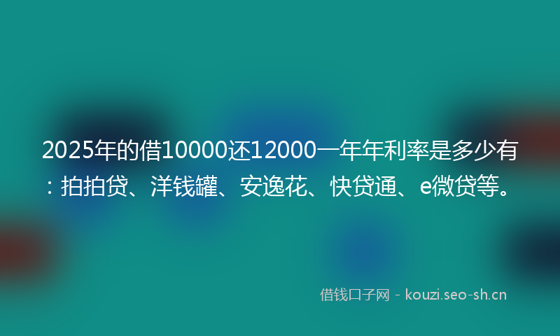 2025年的借10000还12000一年年利率是多少有：拍拍贷、洋钱罐、安逸花、快贷通、e微贷等。