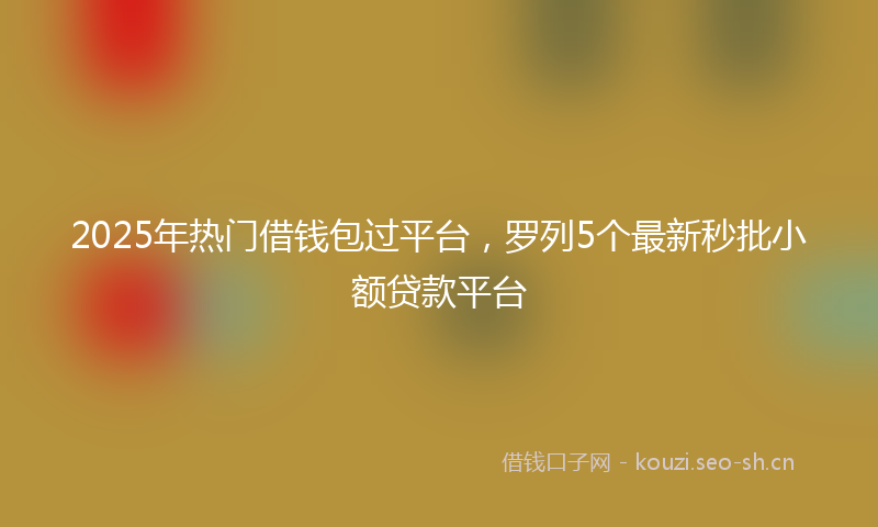2025年热门借钱包过平台，罗列5个最新秒批小额贷款平台