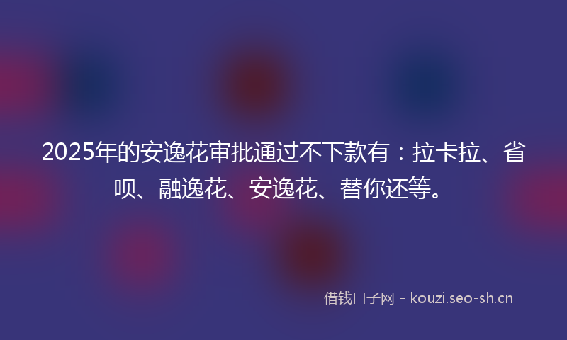 2025年的安逸花审批通过不下款有：拉卡拉、省呗、融逸花、安逸花、替你还等。