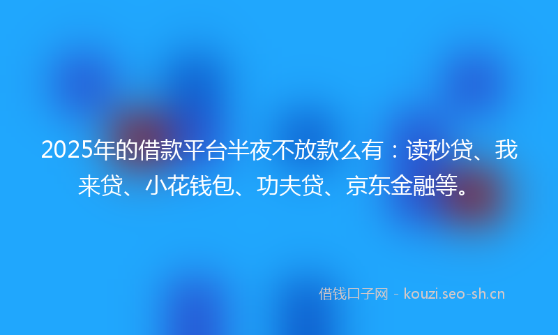 2025年的借款平台半夜不放款么有：读秒贷、我来贷、小花钱包、功夫贷、京东金融等。