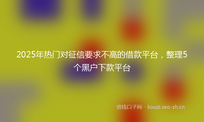 2025年热门对征信要求不高的借款平台，整理5个黑户下款平台