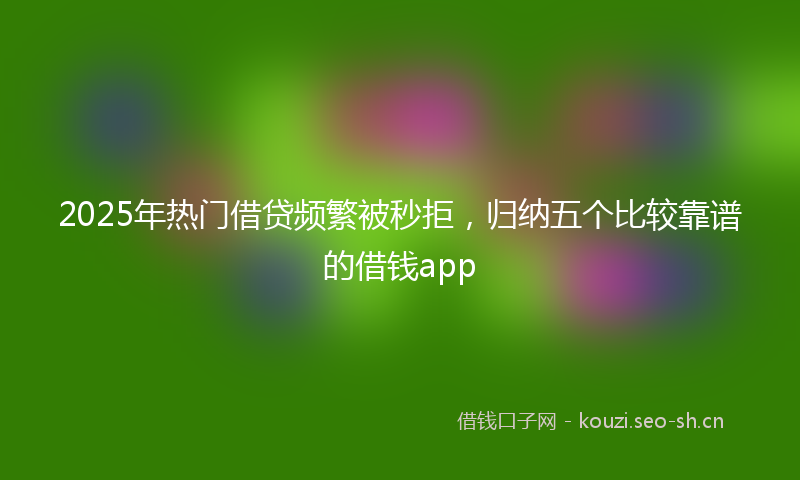 2025年热门借贷频繁被秒拒，归纳五个比较靠谱的借钱app