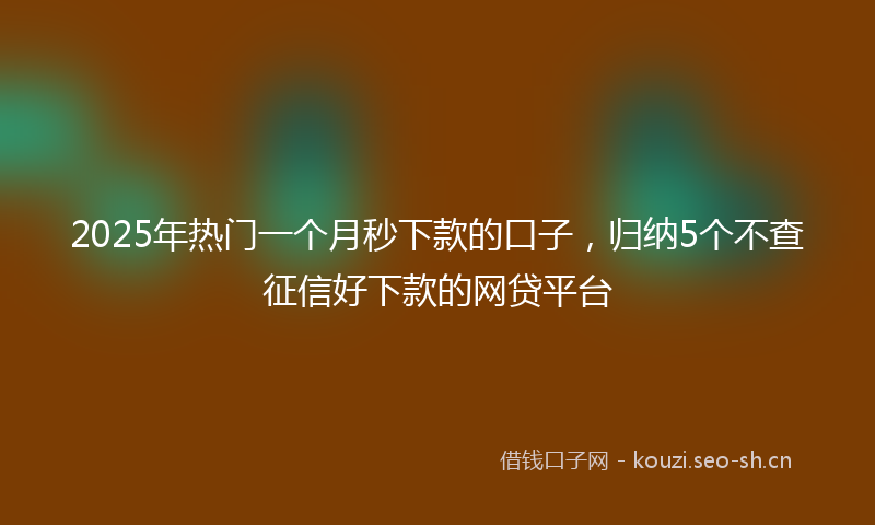 2025年热门一个月秒下款的口子，归纳5个不查征信好下款的网贷平台
