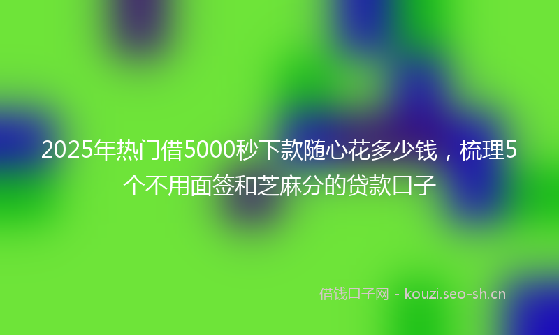 2025年热门借5000秒下款随心花多少钱，梳理5个不用面签和芝麻分的贷款口子