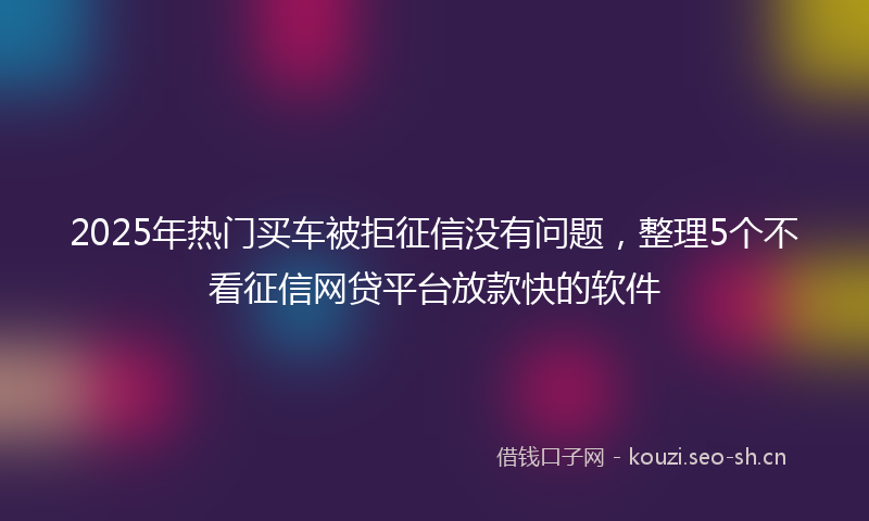 2025年热门买车被拒征信没有问题，整理5个不看征信网贷平台放款快的软件