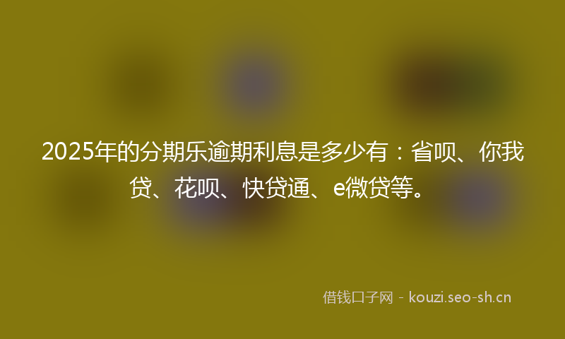 2025年的分期乐逾期利息是多少有：省呗、你我贷、花呗、快贷通、e微贷等。