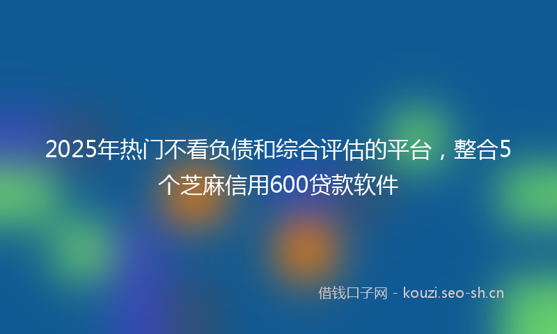 2025年热门不看负债和综合评估的平台，整合5个芝麻信用600贷款软件