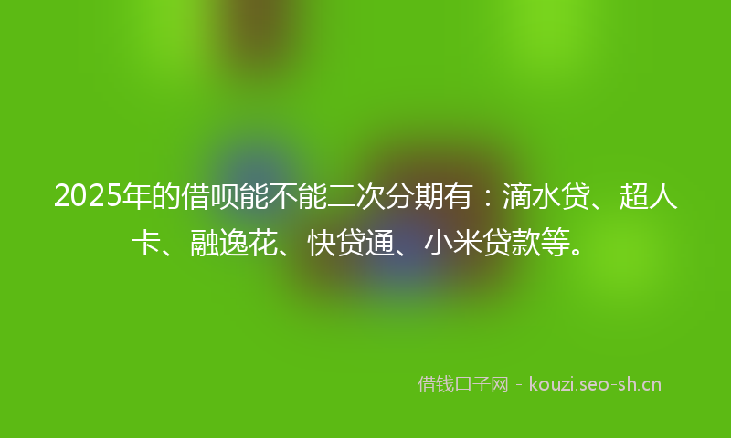 2025年的借呗能不能二次分期有：滴水贷、超人卡、融逸花、快贷通、小米贷款等。