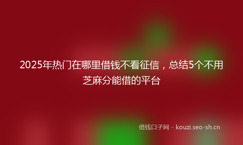 2025年热门在哪里借钱不看征信，总结5个不用芝麻分能借的平台
