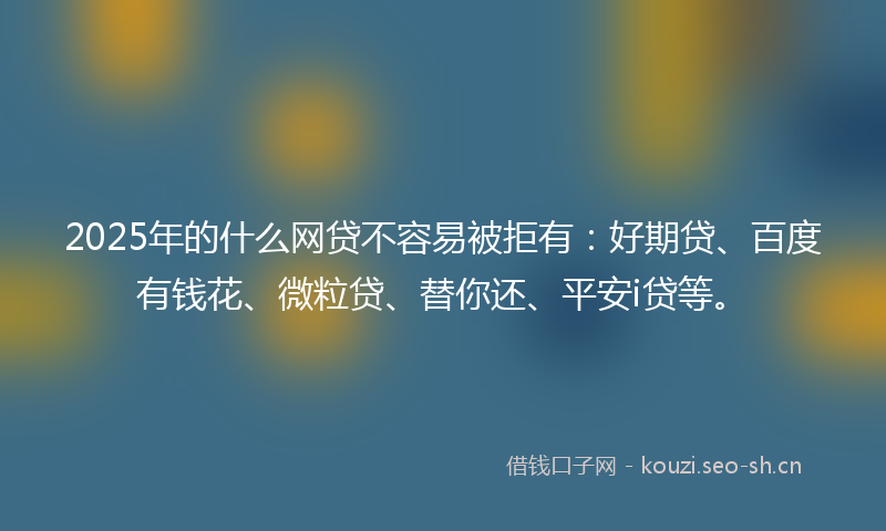 2025年的什么网贷不容易被拒有：好期贷、百度有钱花、微粒贷、替你还、平安i贷等。