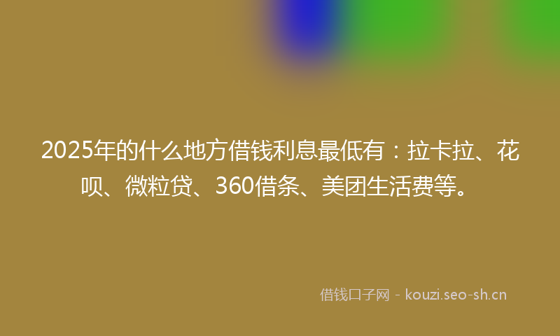 2025年的什么地方借钱利息最低有：拉卡拉、花呗、微粒贷、360借条、美团生活费等。