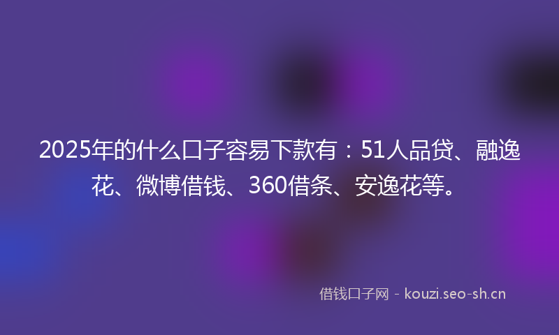 2025年的什么口子容易下款有：51人品贷、融逸花、微博借钱、360借条、安逸花等。
