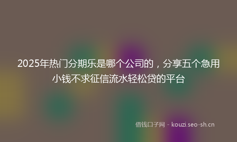 2025年热门分期乐是哪个公司的，分享五个急用小钱不求征信流水轻松贷的平台