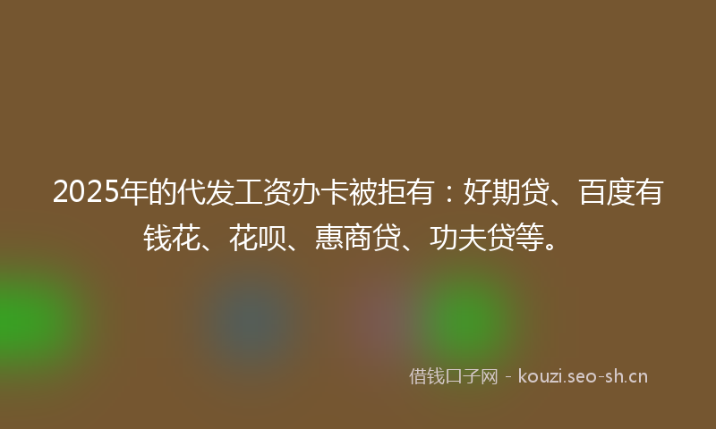 2025年的代发工资办卡被拒有：好期贷、百度有钱花、花呗、惠商贷、功夫贷等。