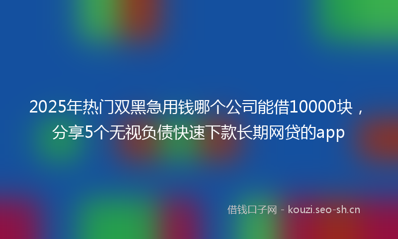 2025年热门双黑急用钱哪个公司能借10000块，分享5个无视负债快速下款长期网贷的app