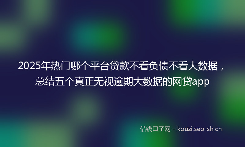 2025年热门哪个平台贷款不看负债不看大数据，总结五个真正无视逾期大数据的网贷app
