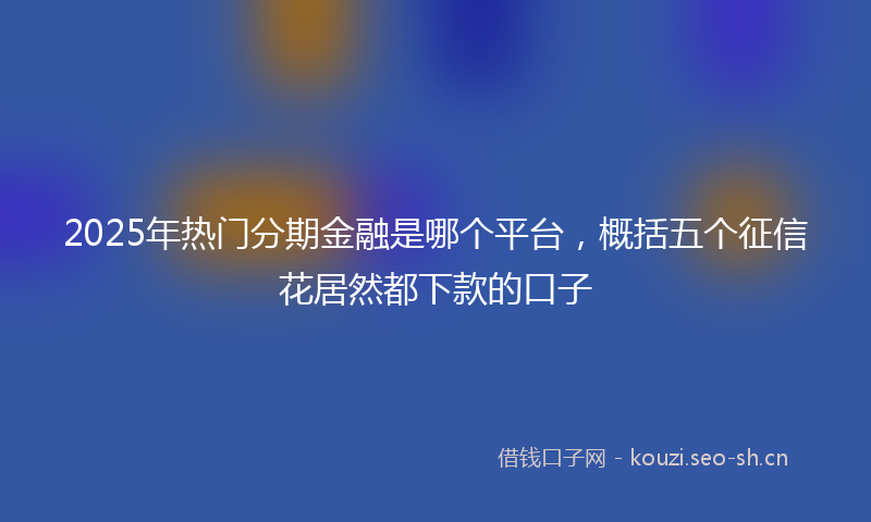 2025年热门分期金融是哪个平台,概括五个征信花居然都下款的口子