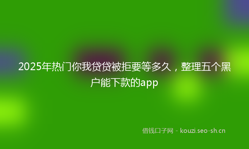 2025年热门你我贷贷被拒要等多久，整理五个黑户能下款的app