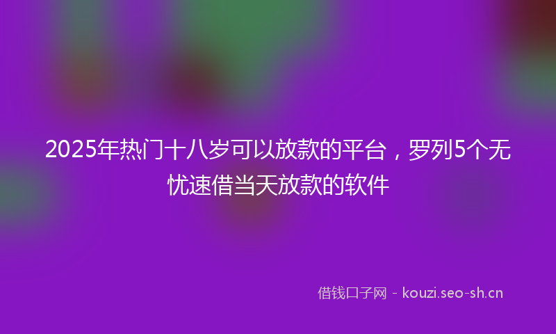 2025年热门十八岁可以放款的平台，罗列5个无忧速借当天放款的软件