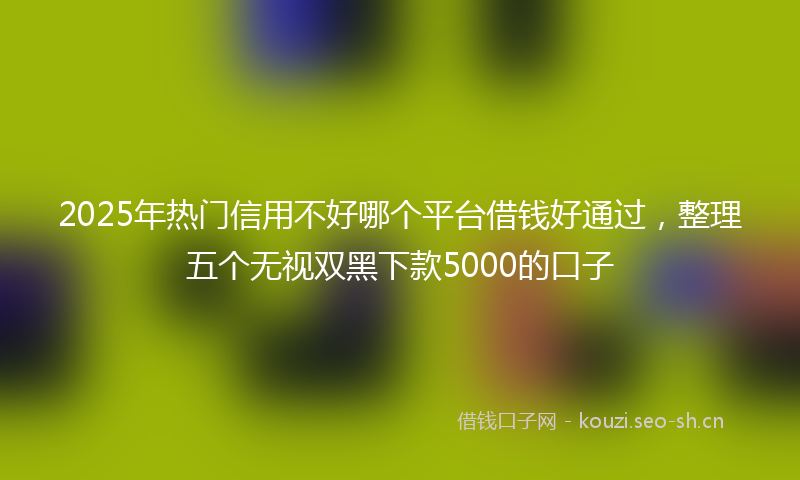 2025年热门信用不好哪个平台借钱好通过，整理五个无视双黑下款5000的口子